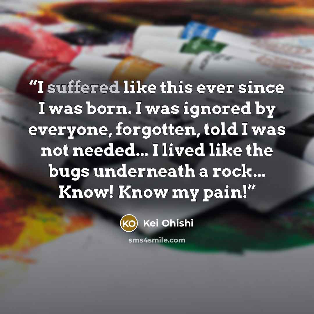 “I suffered like this ever since I was born. I was ignored by everyone, forgotten, told I was not needed... I lived like the bugs underneath a rock... Know! Know my pain!” quote by Kei Ohishi