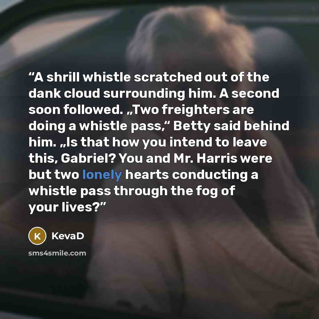“A shrill whistle scratched out of the dank cloud surrounding him. A second soon followed. „Two freighters are doing a whistle pass,“ Betty said behind him. „Is that how you intend to leave this, Gabriel? You and Mr. Harris were but two lonely hearts conducting a whistle pass through the fog of…” quote by KevaD