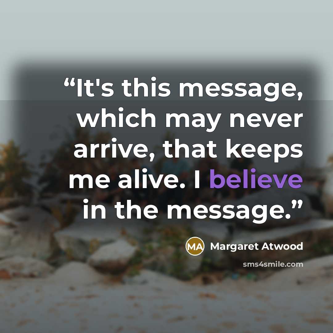 “It's this message, which may never arrive, that keeps me alive. I believe in the message.” quote by Margaret Atwood