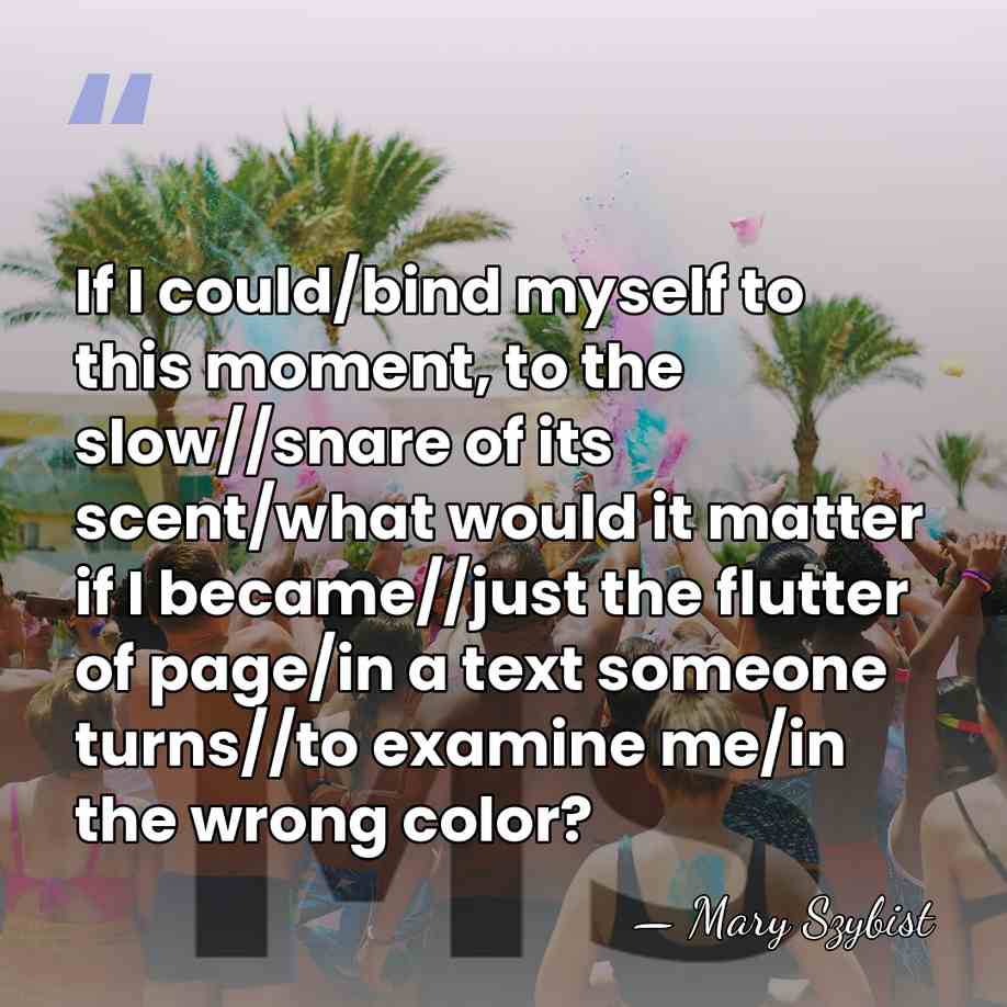 If I could/bind myself to this moment, to the slow//snare of its&hellip; - Mary Szybist