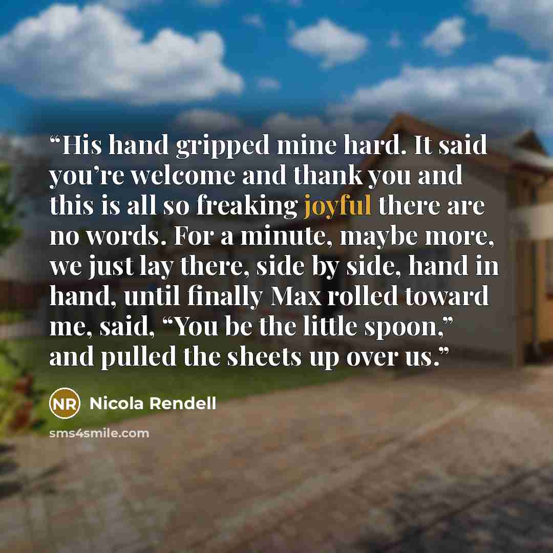 “His hand gripped mine hard. It said you’re welcome and thank you and this is all so freaking joyful there are no words. For a minute, maybe more, we just lay there, side by side, hand in hand, until finally Max rolled toward me, said, “You be the little spoon,” and pulled the sheets up over us.” quote by Nicola Rendell