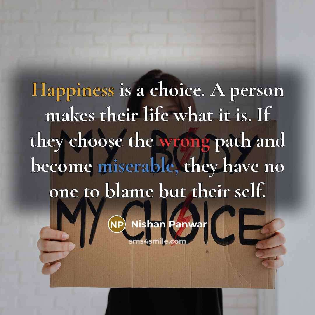 “Happiness is a choice. A person makes their life what it is. If they choose the wrong path and become miserable, they have no one to blame but their self.” quote by Nishan Panwar