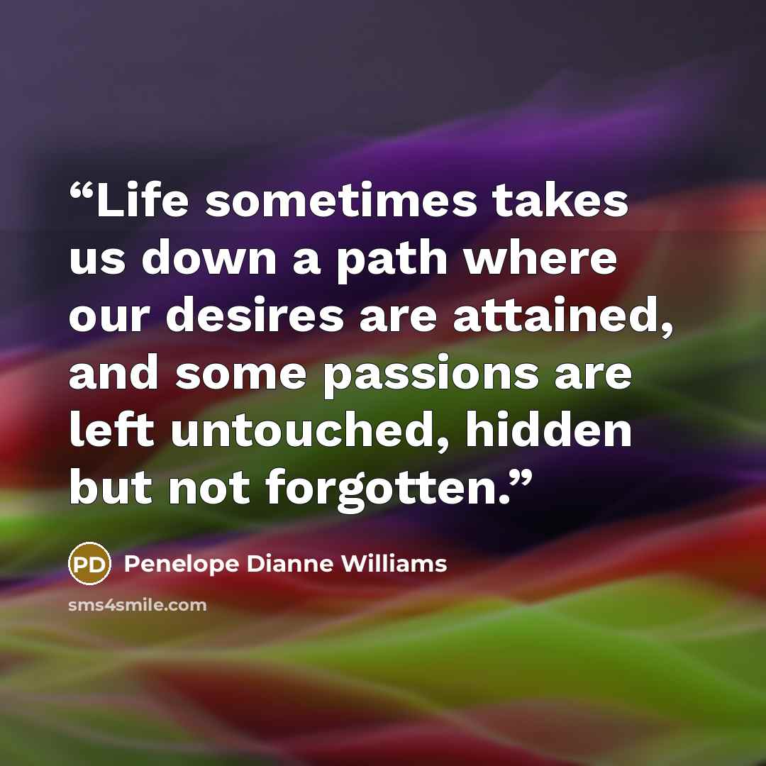 “Life sometimes takes us down a path where our desires are attained, and some passions are left untouched, hidden but not forgotten.” quote by Penelope Dianne Williams