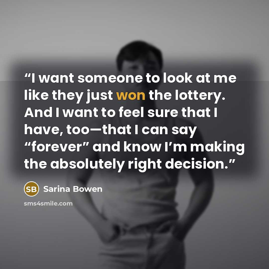 “I want someone to look at me like they just won the lottery. And I want to feel sure that I have, too—that I can say “forever” and know I’m making the absolutely right decision.” quote by Sarina Bowen