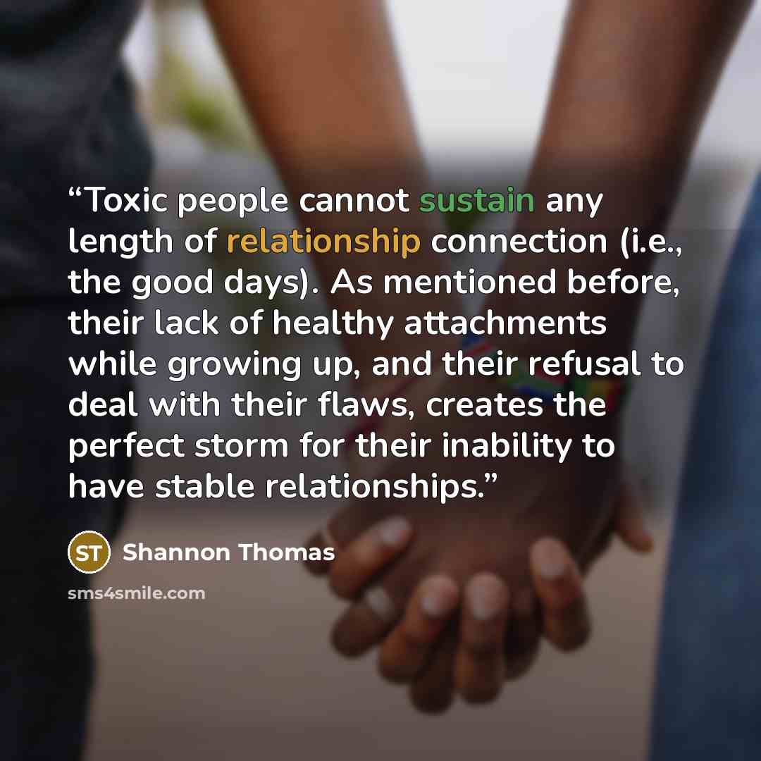 “Toxic people cannot sustain any length of relationship connection (i.e., the good days). As mentioned before, their lack of healthy attachments while growing up, and their refusal to deal with their flaws, creates the perfect storm for their inability to have stable relationships.” quote by Shannon Thomas