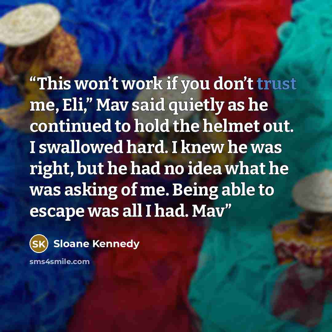 “This won’t work if you don’t trust me, Eli,” Mav said quietly as he continued to hold the helmet out. I swallowed hard. I knew he was right, but he had no idea what he was asking of me. Being able to escape was all I had. Mav” quote by Sloane Kennedy