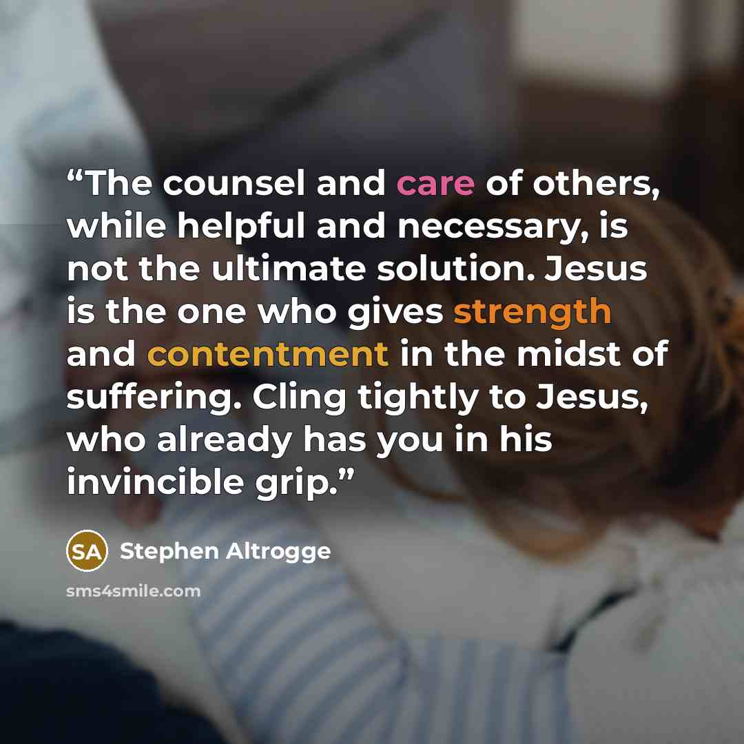 “The counsel and care of others, while helpful and necessary, is not the ultimate solution. Jesus is the one who gives strength and contentment in the midst of suffering. Cling tightly to Jesus, who already has you in his invincible grip.” quote by Stephen Altrogge
