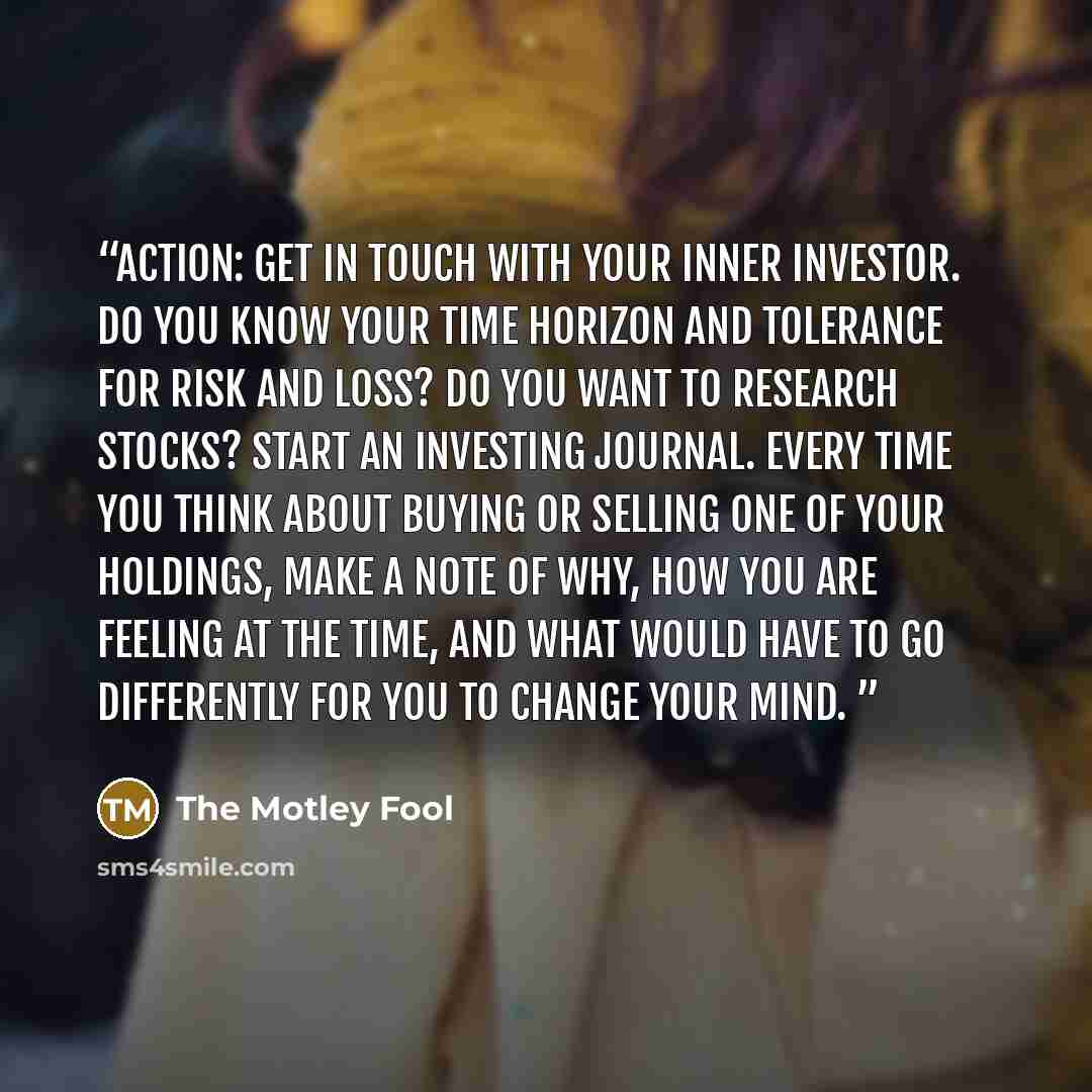 “Action: Get in touch with your inner investor. Do you know your time horizon and tolerance for risk and loss? Do you want to research stocks? Start an investing journal. Every time you think about buying or selling one of your holdings, make a note of why, how you are feeling at the time, and what…” quote by The Motley Fool