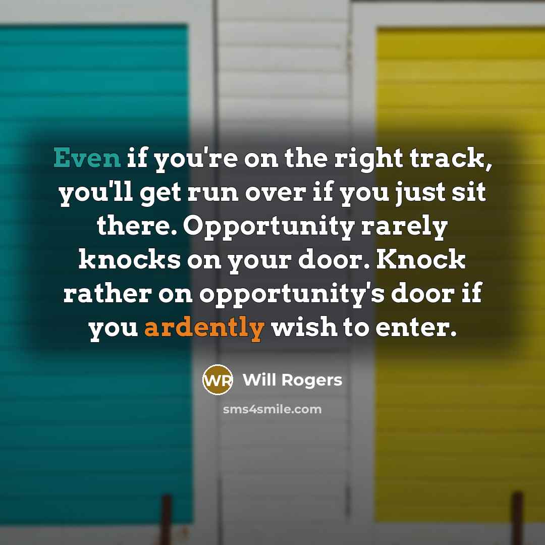 “Even if you're on the right track, you'll get run over if you just sit there. Opportunity rarely knocks on your door. Knock rather on opportunity's door if you ardently wish to enter.” quote by Will Rogers