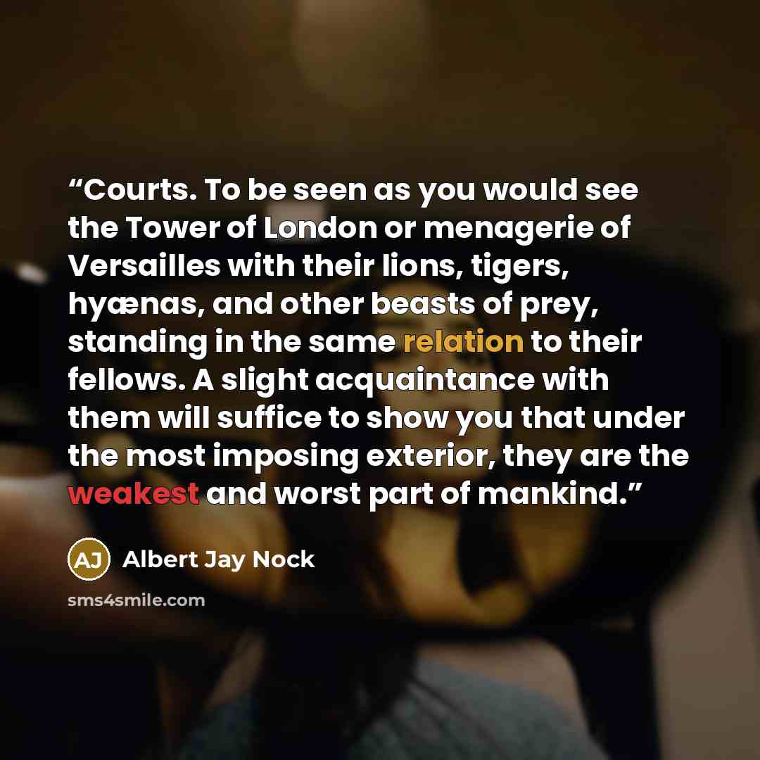 “Courts. To be seen as you would see the Tower of London or menagerie of Versailles with their lions, tigers, hyænas, and other beasts of prey, standing in the same relation to their fellows. A slight acquaintance with them will suffice to show you that under the most imposing exterior, they are…” quote by Albert Jay Nock