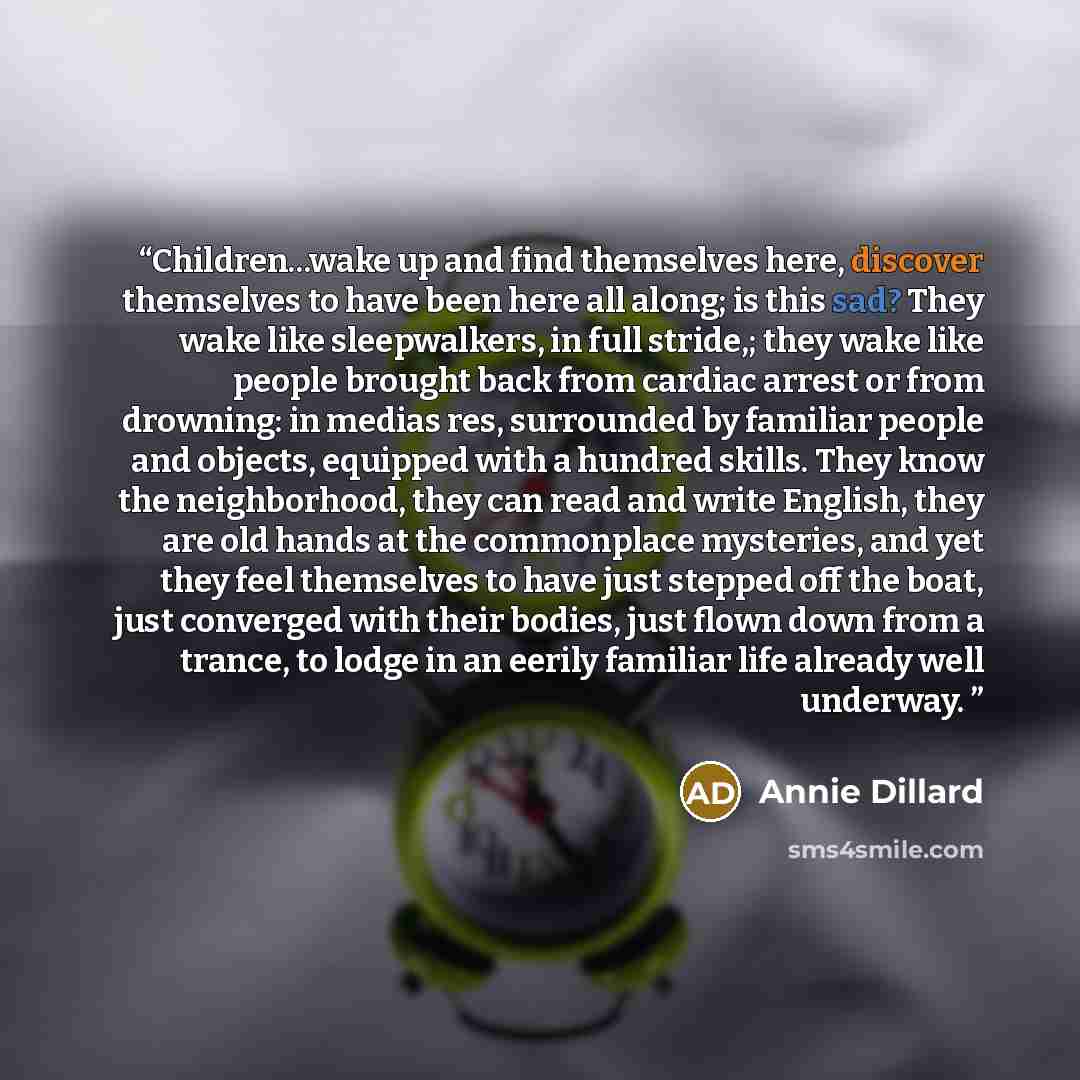 “Children...wake up and find themselves here, discover themselves to have been here all along; is this sad? They wake like sleepwalkers, in full stride,; they wake like people brought back from cardiac arrest or from drowning: in medias res, surrounded by familiar people and objects, equipped with…” quote by Annie Dillard