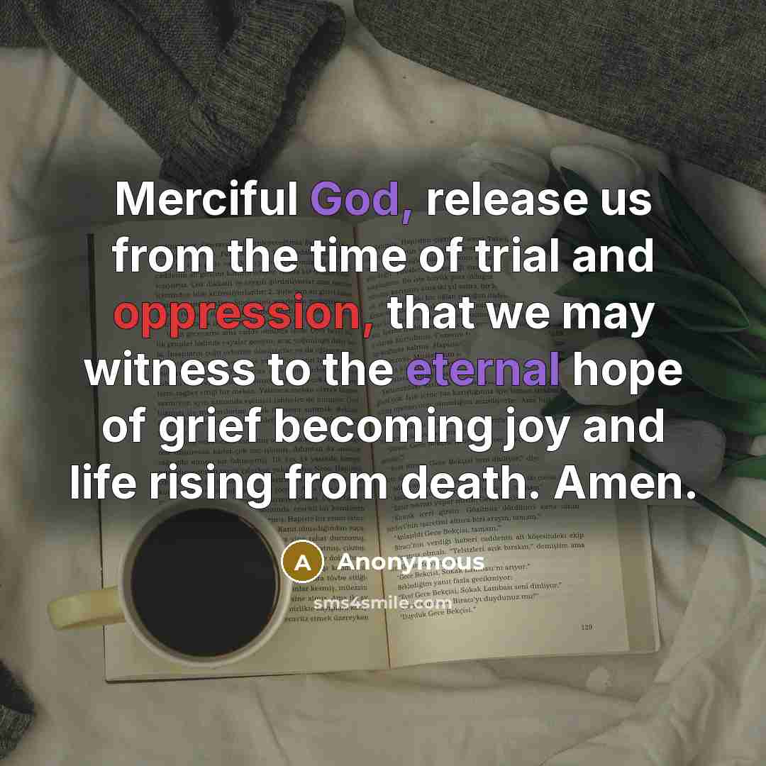 “Merciful God, release us from the time of trial and oppression, that we may witness to the eternal hope of grief becoming joy and life rising from death. Amen.” quote by Anonymous