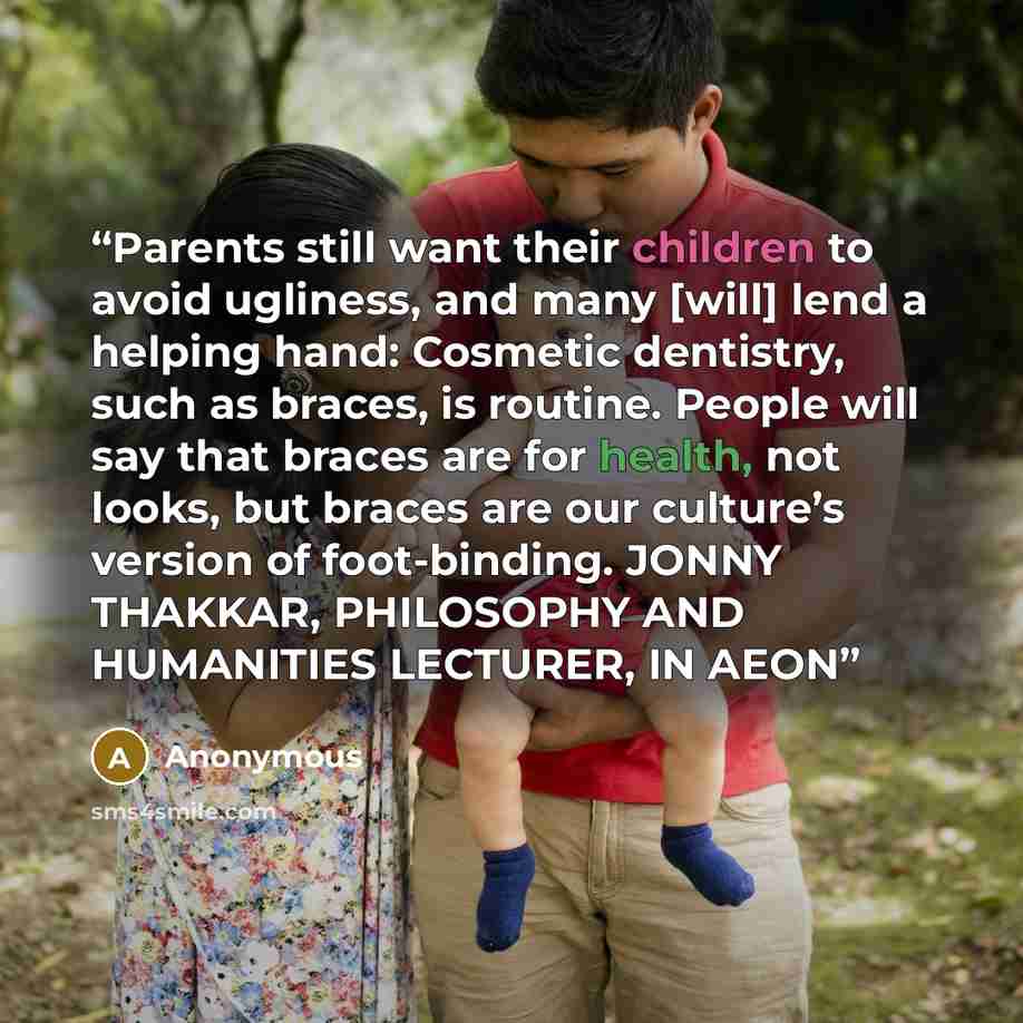 “Parents still want their children to avoid ugliness, and many [will] lend a helping hand: Cosmetic dentistry, such as braces, is routine. People will say that braces are for health, not looks, but braces are our culture’s version of foot-binding. JONNY THAKKAR, PHILOSOPHY AND HUMANITIES LECTURER…” quote by Anonymous