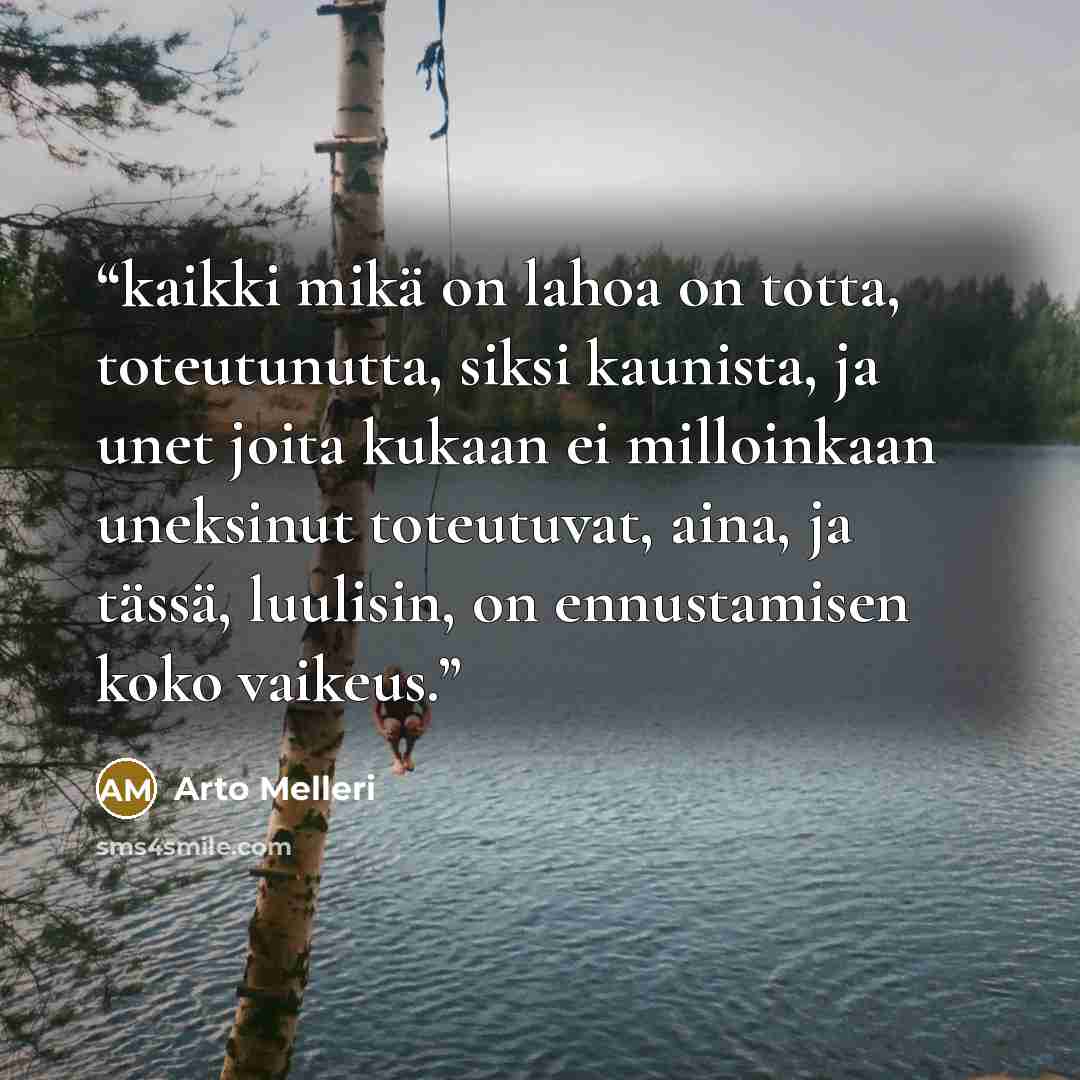 “kaikki mikä on lahoa on totta, toteutunutta, siksi kaunista, ja unet joita kukaan ei milloinkaan uneksinut toteutuvat, aina, ja tässä, luulisin, on ennustamisen koko vaikeus.” quote by Arto Melleri