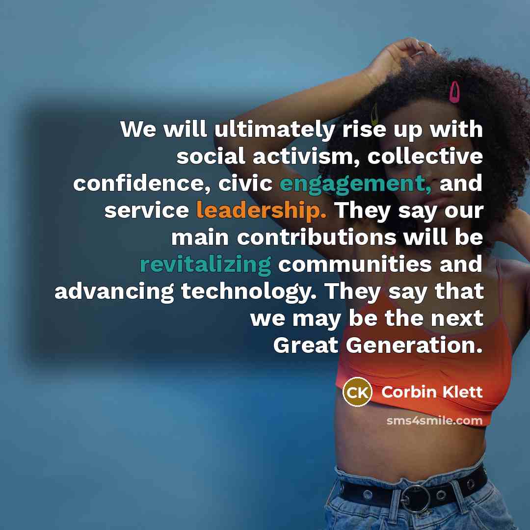 “We will ultimately rise up with social activism, collective confidence, civic engagement, and service leadership. They say our main contributions will be revitalizing communities and advancing technology. They say that we may be the next Great Generation.” quote by Corbin Klett