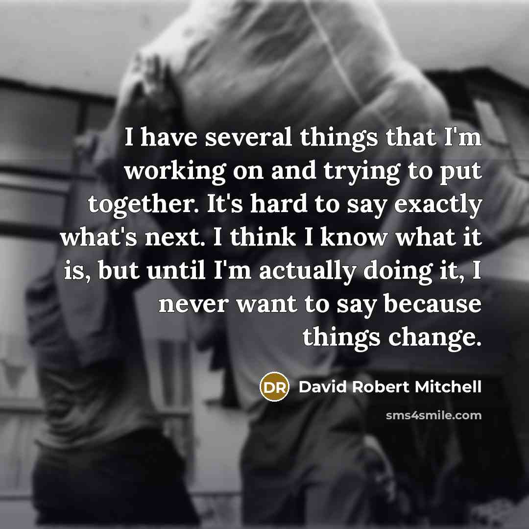 “I have several things that I'm working on and trying to put together. It's hard to say exactly what's next. I think I know what it is, but until I'm actually doing it, I never want to say because things change.” quote by David Robert Mitchell