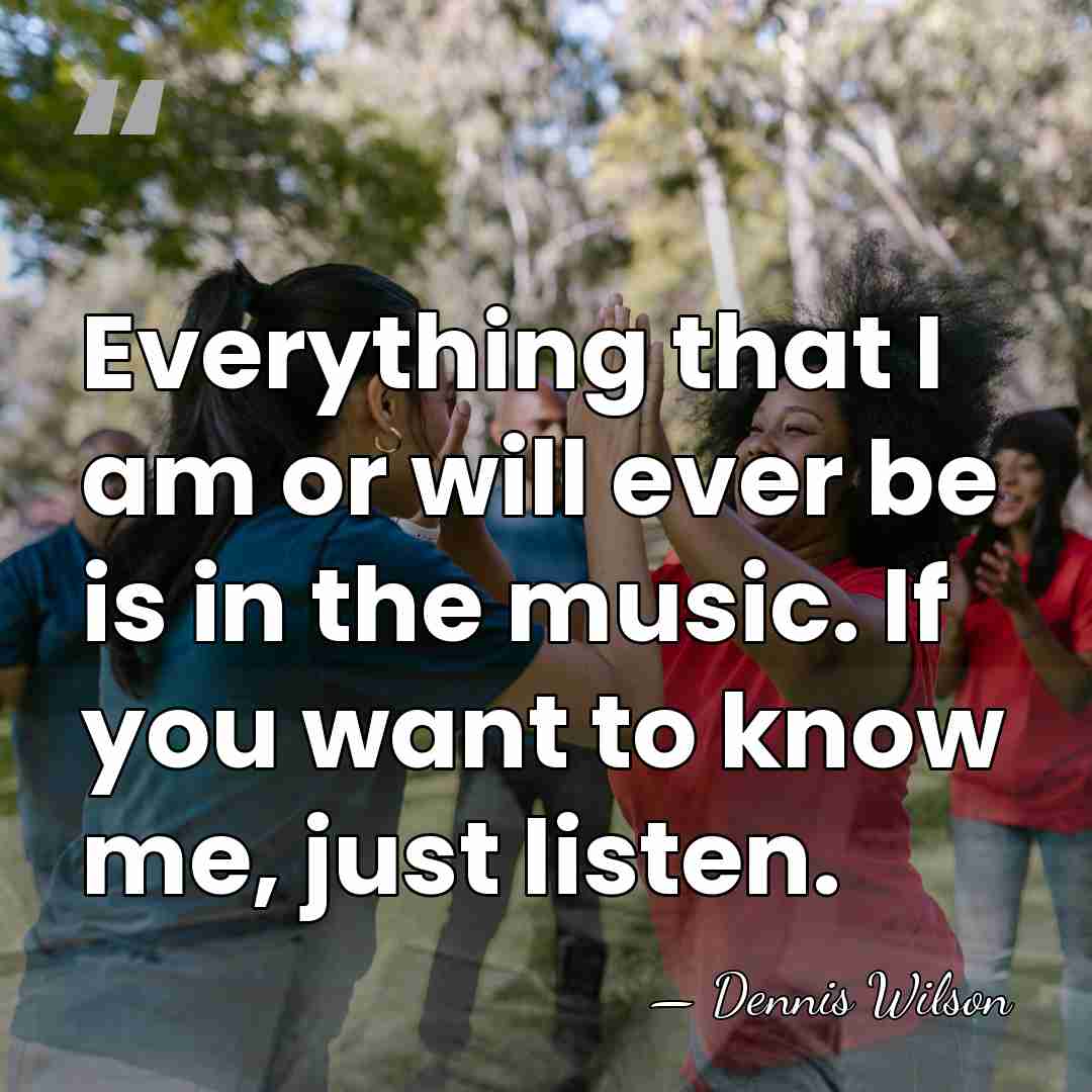 Everything that I am or will ever be is in the music.&hellip; - Dennis Wilson