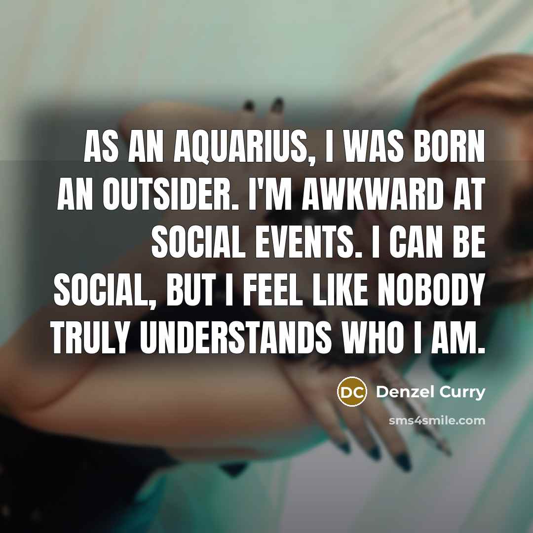 “As an Aquarius, I was born an outsider. I'm awkward at social events. I can be social, but I feel like nobody truly understands who I am.” quote by Denzel Curry