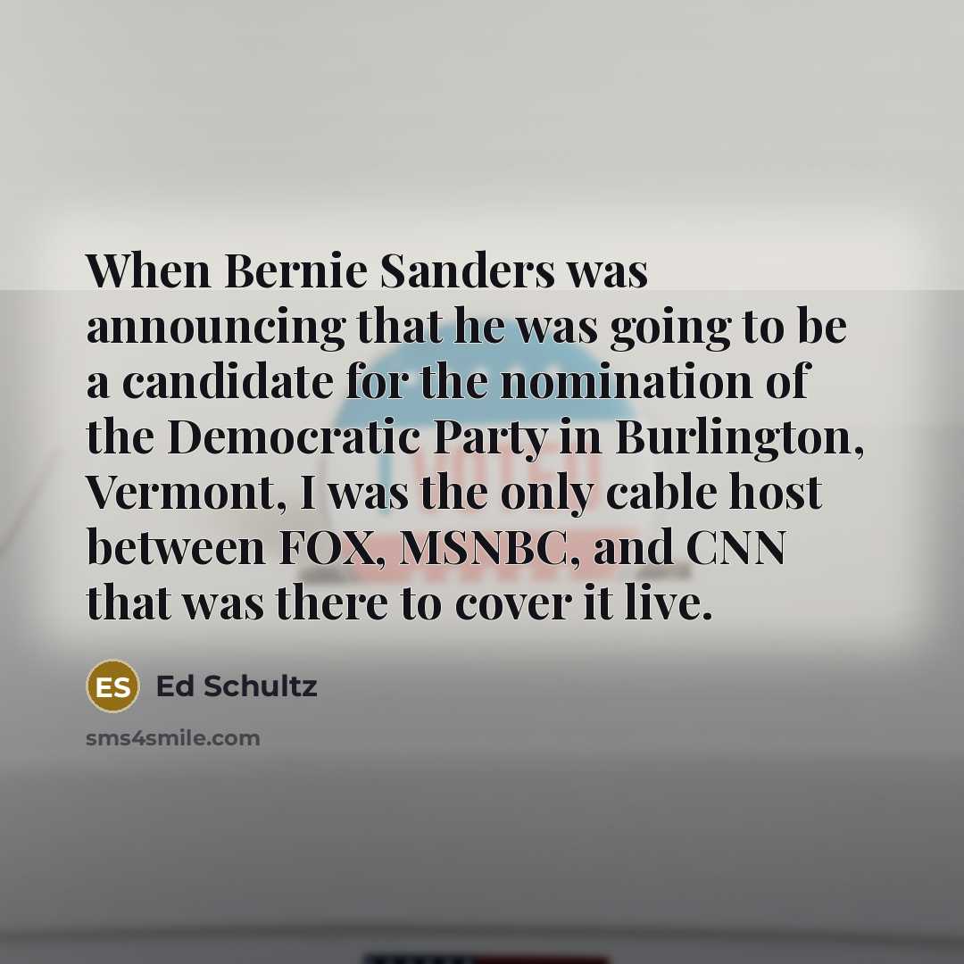 “When Bernie Sanders was announcing that he was going to be a candidate for the nomination of the Democratic Party in Burlington, Vermont, I was the only cable host between FOX, MSNBC, and CNN that was there to cover it live.” quote by Ed Schultz