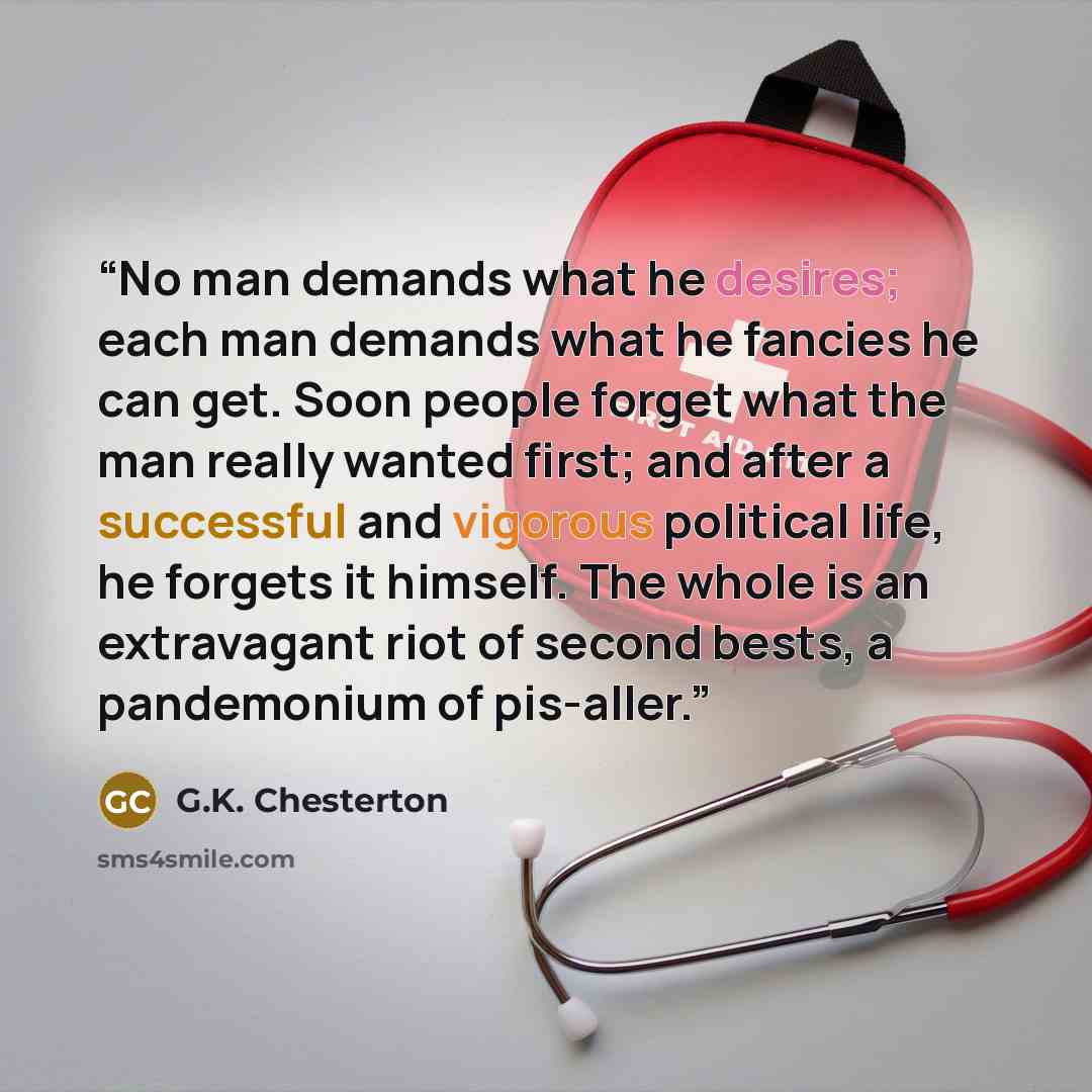“No man demands what he desires; each man demands what he fancies he can get. Soon people forget what the man really wanted first; and after a successful and vigorous political life, he forgets it himself. The whole is an extravagant riot of second bests, a pandemonium of pis-aller.” quote by G.K. Chesterton