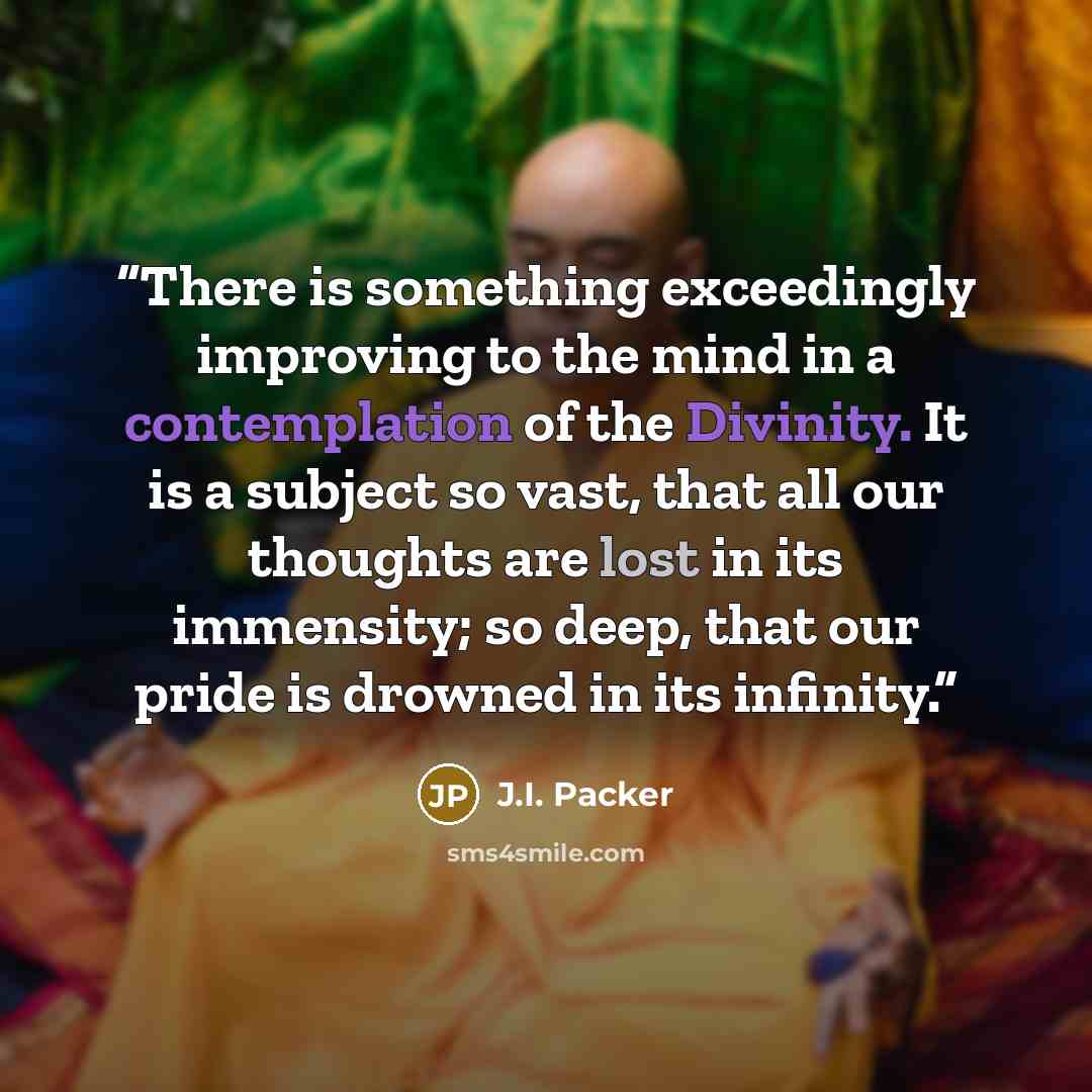 “There is something exceedingly improving to the mind in a contemplation of the Divinity. It is a subject so vast, that all our thoughts are lost in its immensity; so deep, that our pride is drowned in its infinity.” quote by J.I. Packer