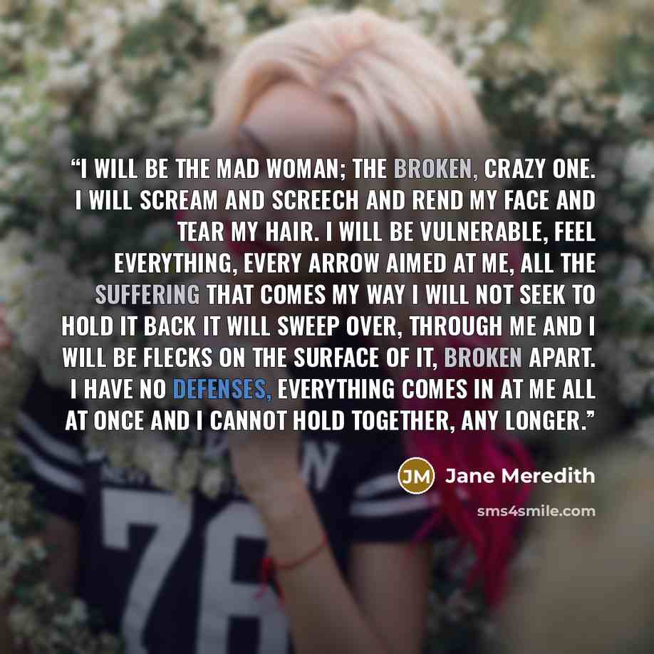 “I will be the mad woman; the broken, crazy one. I will scream and screech and rend my face and tear my hair. I will be vulnerable, feel everything, every arrow aimed at me, all the suffering that comes my way I will not seek to hold it back it will sweep over, through me and I will be flecks on…” quote by Jane Meredith