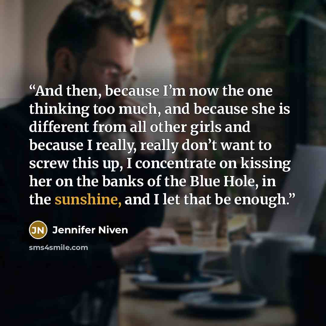 “And then, because I’m now the one thinking too much, and because she is different from all other girls and because I really, really don’t want to screw this up, I concentrate on kissing her on the banks of the Blue Hole, in the sunshine, and I let that be enough.” quote by Jennifer Niven