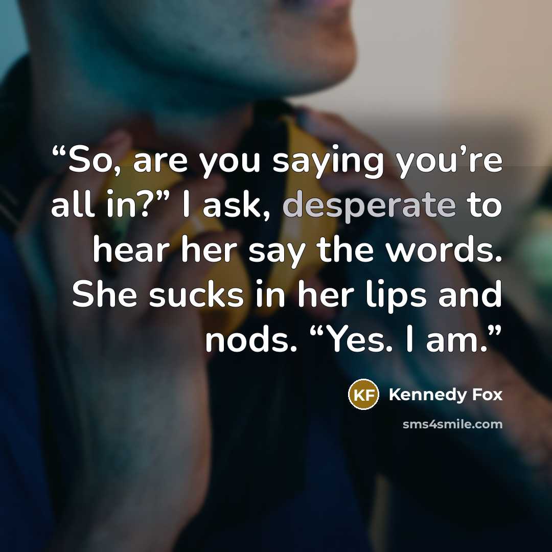 “So, are you saying you’re all in?” I ask, desperate to hear her say the words. She sucks in her lips and nods. “Yes. I am.” quote by Kennedy Fox
