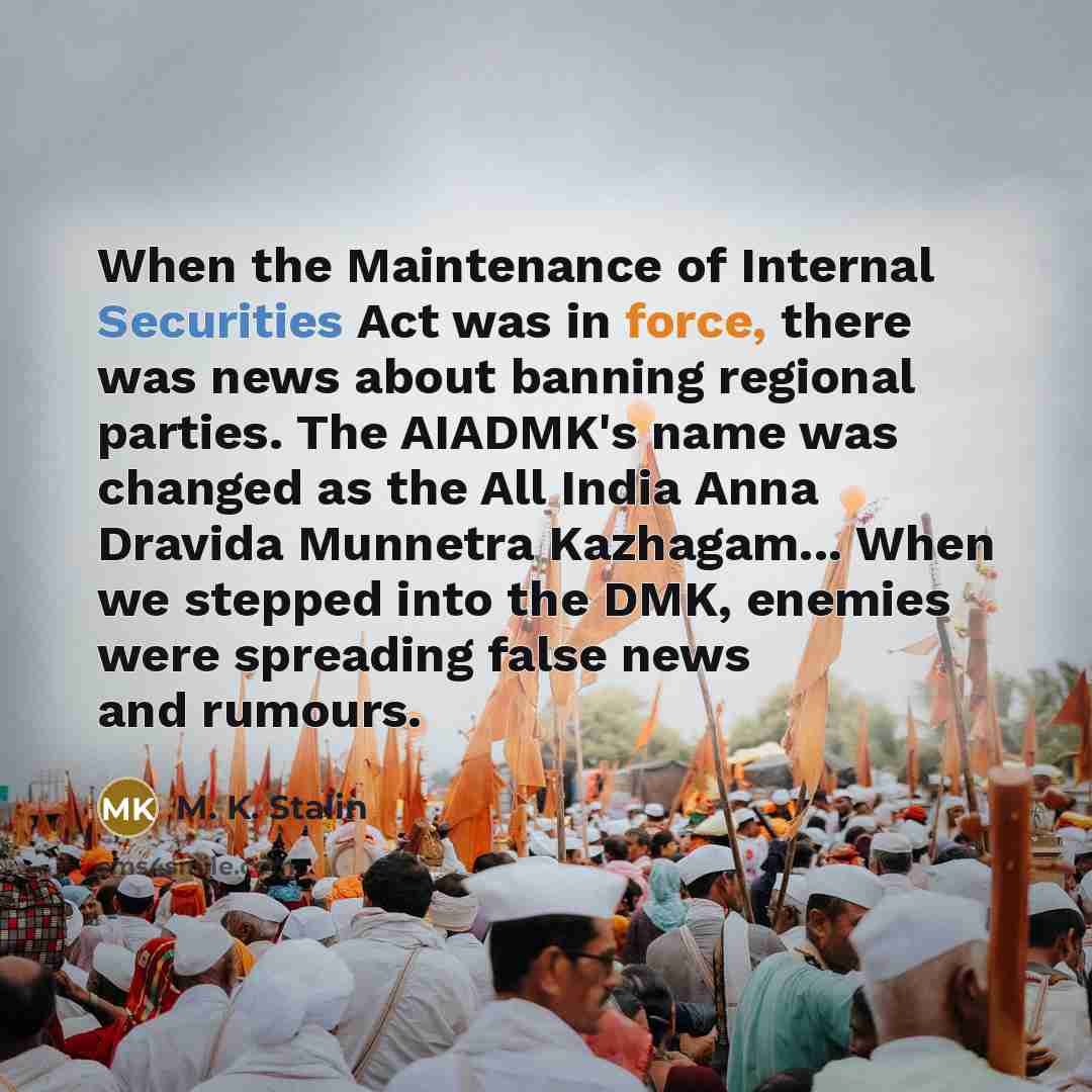 “When the Maintenance of Internal Securities Act was in force, there was news about banning regional parties. The AIADMK's name was changed as the All India Anna Dravida Munnetra Kazhagam... When we stepped into the DMK, enemies were spreading false news and rumours.” quote by M. K. Stalin