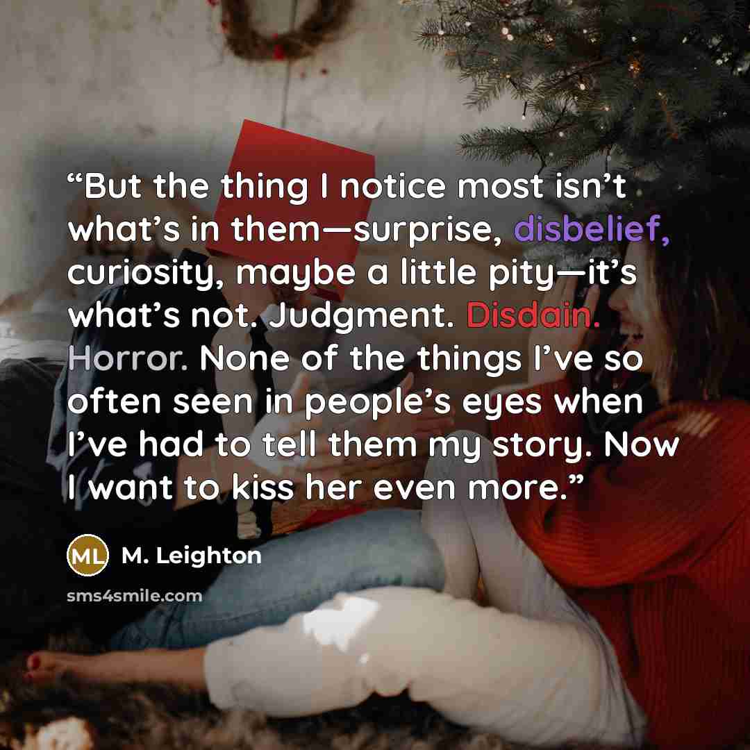“But the thing I notice most isn’t what’s in them—surprise, disbelief, curiosity, maybe a little pity—it’s what’s not. Judgment. Disdain. Horror. None of the things I’ve so often seen in people’s eyes when I’ve had to tell them my story. Now I want to kiss her even more.” quote by M. Leighton