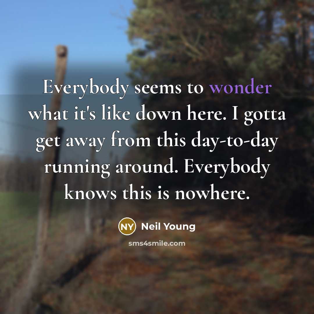 “Everybody seems to wonder what it's like down here. I gotta get away from this day-to-day running around. Everybody knows this is nowhere.” quote by Neil Young