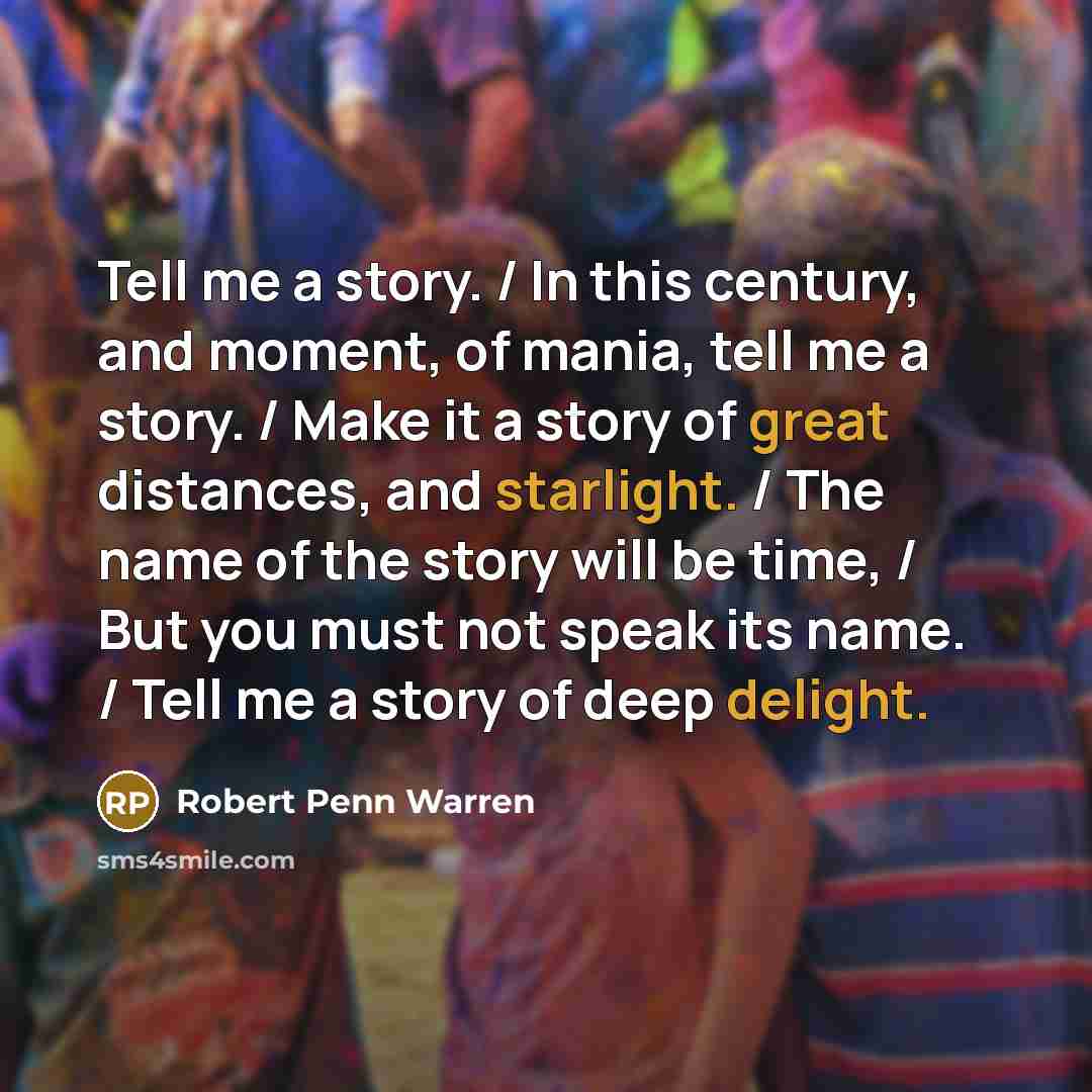 “Tell me a story. / In this century, and moment, of mania, tell me a story. / Make it a story of great distances, and starlight. / The name of the story will be time, / But you must not speak its name. / Tell me a story of deep delight.” quote by Robert Penn Warren