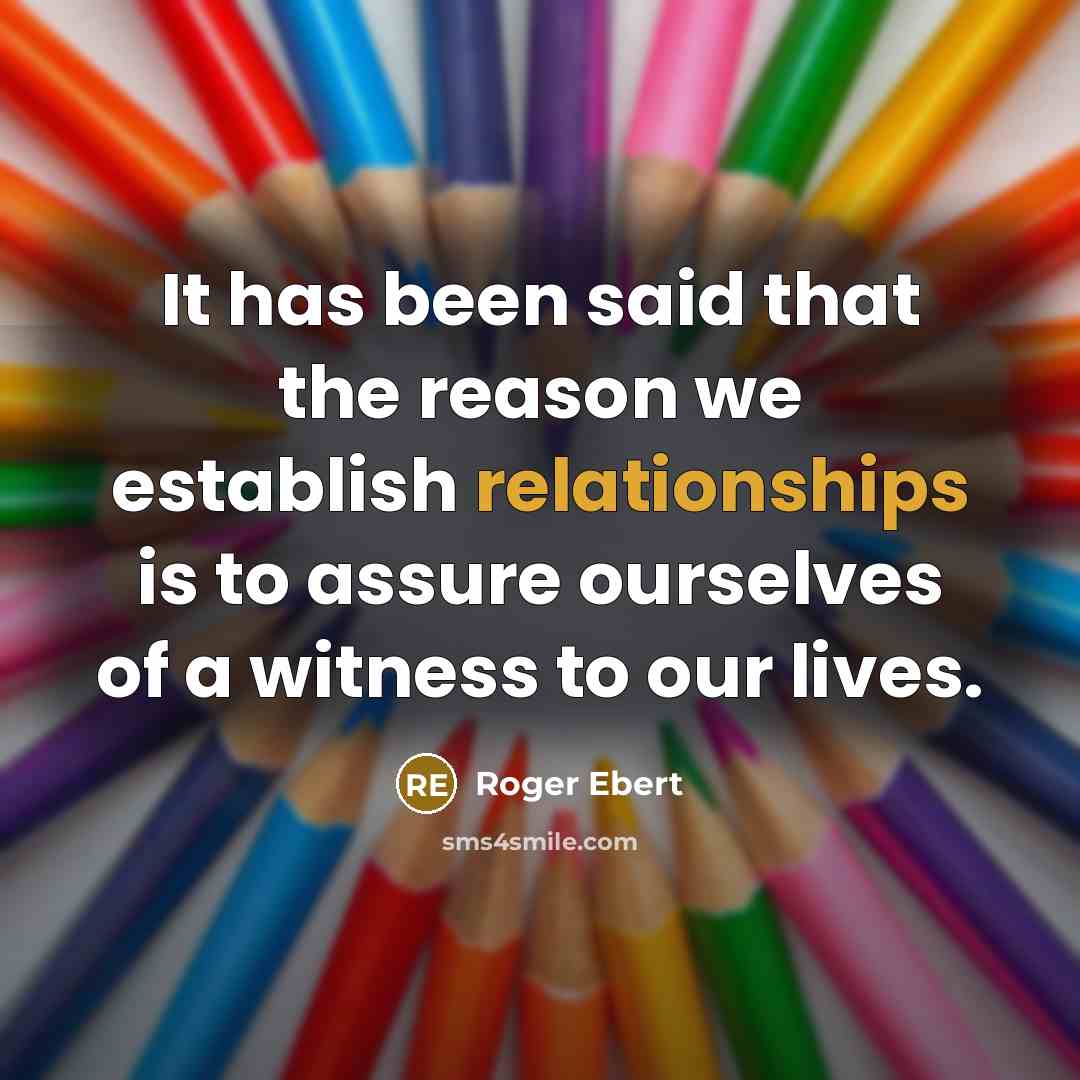 “It has been said that the reason we establish relationships is to assure ourselves of a witness to our lives.” quote by Roger Ebert