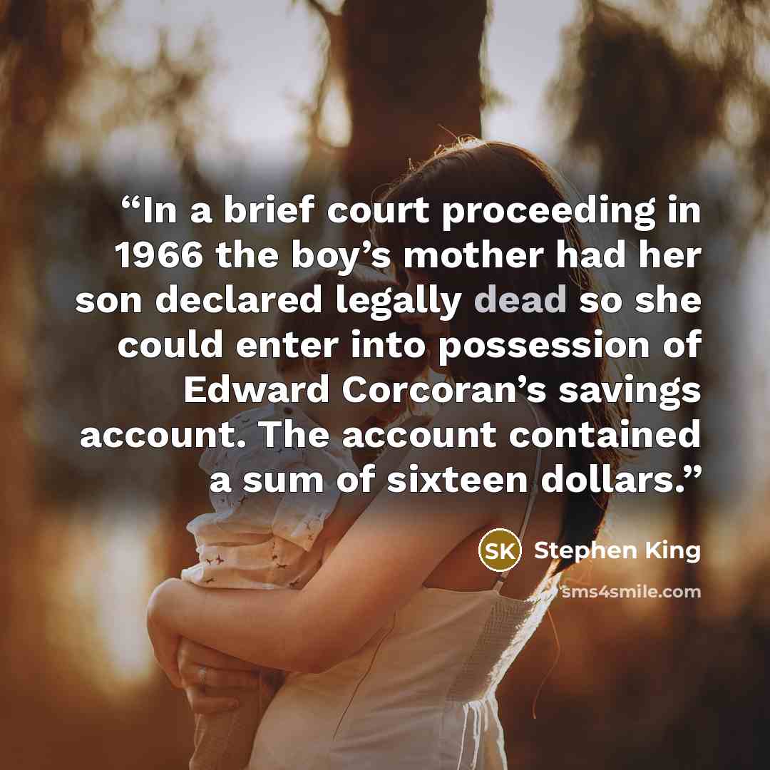 “In a brief court proceeding in 1966 the boy’s mother had her son declared legally dead so she could enter into possession of Edward Corcoran’s savings account. The account contained a sum of sixteen dollars.” quote by Stephen King