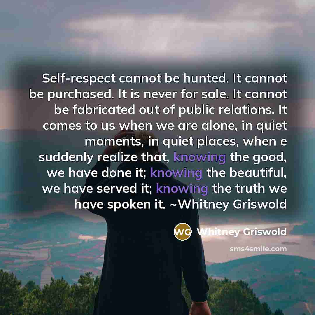 “Self-respect cannot be hunted. It cannot be purchased. It is never for sale. It cannot be fabricated out of public relations. It comes to us when we are alone, in quiet moments, in quiet places, when e suddenly realize that, knowing the good, we have done it; knowing the beautiful, we have served…” quote by Whitney Griswold