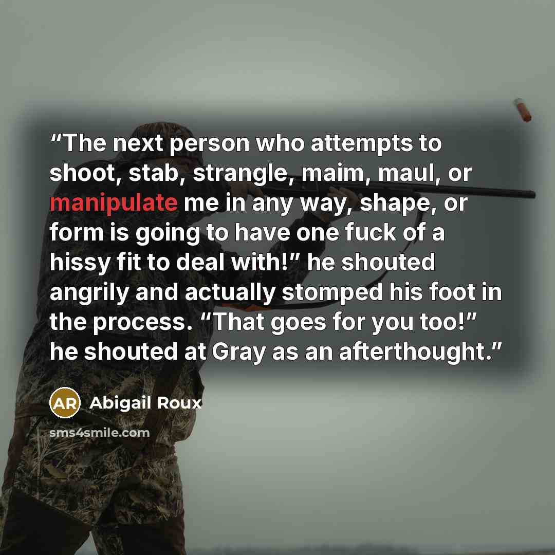 “The next person who attempts to shoot, stab, strangle, maim, maul, or manipulate me in any way, shape, or form is going to have one fuck of a hissy fit to deal with!” he shouted angrily and actually stomped his foot in the process. “That goes for you too!” he shouted at Gray as an afterthought.” quote by Abigail Roux