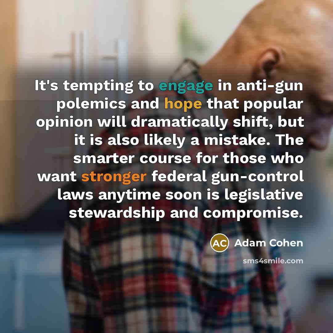 “It's tempting to engage in anti-gun polemics and hope that popular opinion will dramatically shift, but it is also likely a mistake. The smarter course for those who want stronger federal gun-control laws anytime soon is legislative stewardship and compromise.” quote by Adam Cohen