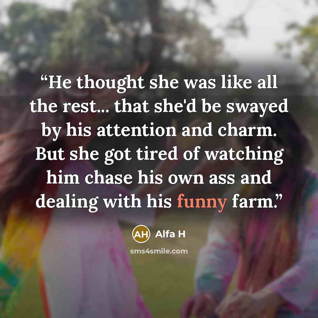 “He thought she was like all the rest... that she'd be swayed by his attention and charm. But she got tired of watching him chase his own ass and dealing with his funny farm.” quote by Alfa H