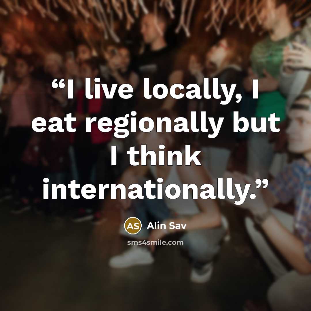 “I live locally, I eat regionally but I think internationally.” quote by Alin Sav