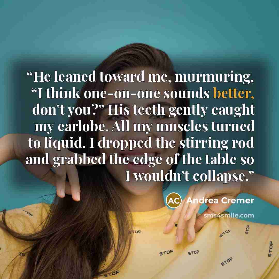 “He leaned toward me, murmuring, “I think one-on-one sounds better, don’t you?” His teeth gently caught my earlobe. All my muscles turned to liquid. I dropped the stirring rod and grabbed the edge of the table so I wouldn’t collapse.” quote by Andrea Cremer