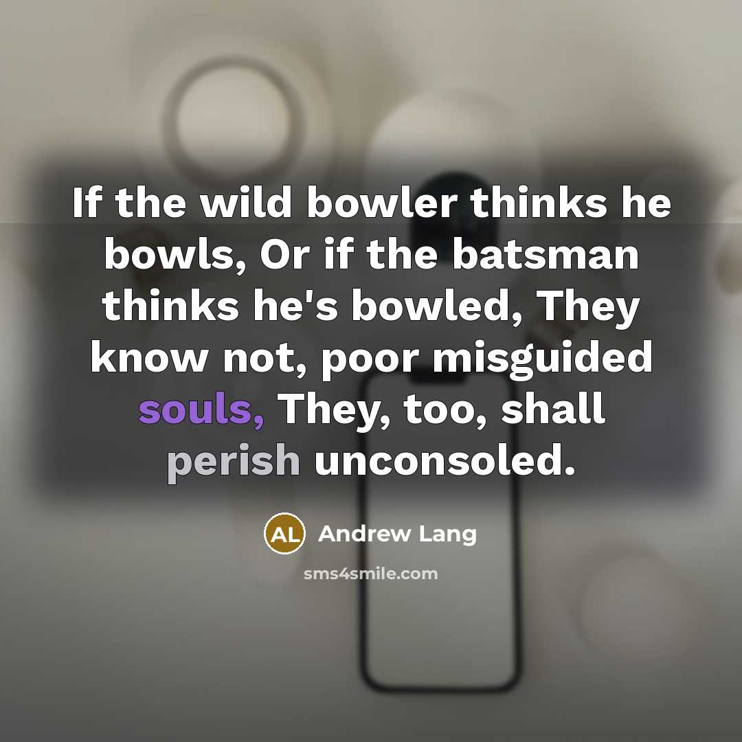 “If the wild bowler thinks he bowls, Or if the batsman thinks he's bowled, They know not, poor misguided souls, They, too, shall perish unconsoled.” quote by Andrew Lang