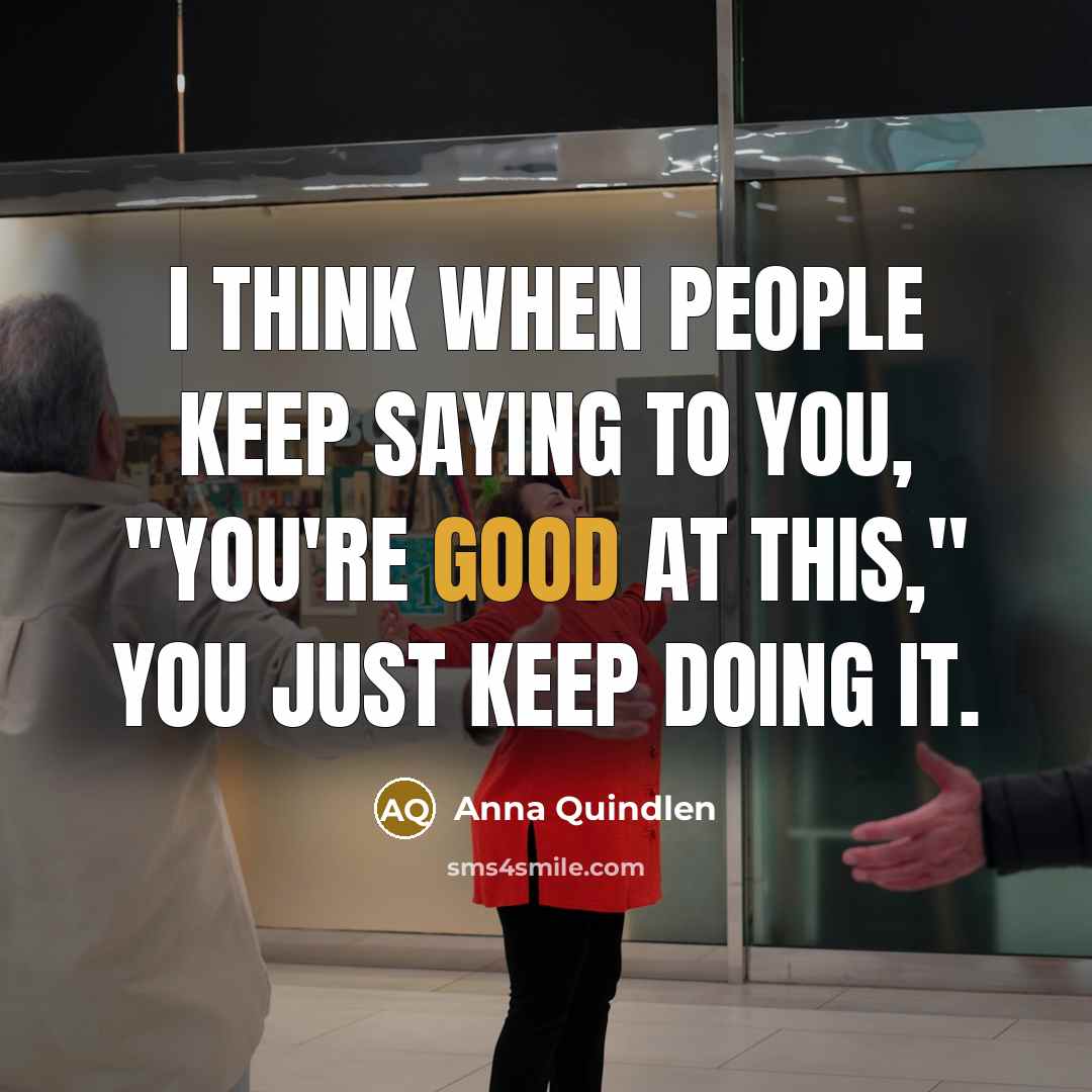 “I think when people keep saying to you, "You're good at this," you just keep doing it.” quote by Anna Quindlen