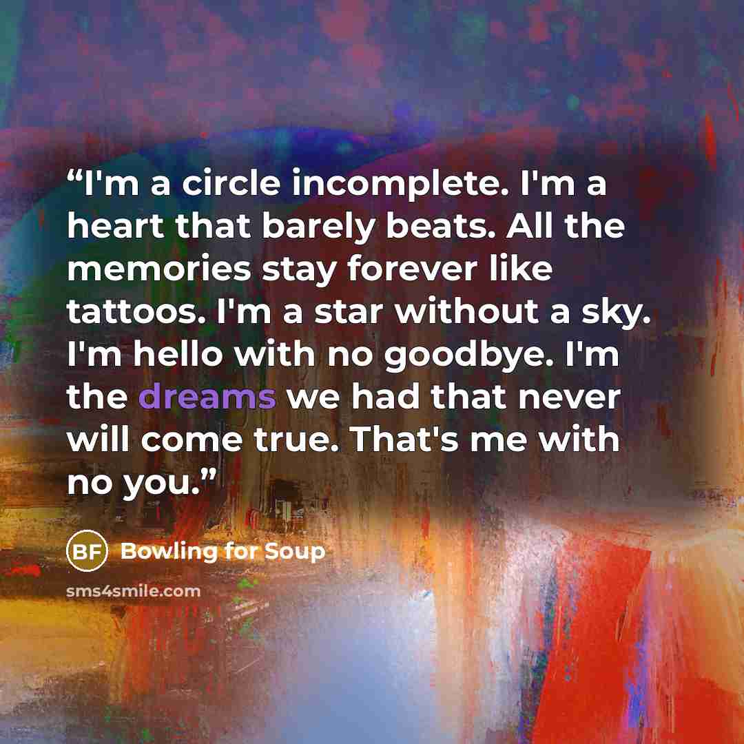 “I'm a circle incomplete. I'm a heart that barely beats. All the memories stay forever like tattoos. I'm a star without a sky. I'm hello with no goodbye. I'm the dreams we had that never will come true. That's me with no you.” quote by Bowling for Soup