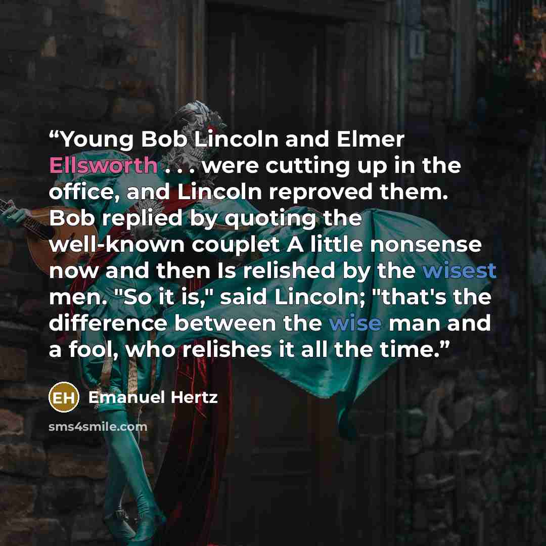 “Young Bob Lincoln and Elmer Ellsworth . . . were cutting up in the office, and Lincoln reproved them. Bob replied by quoting the well-known couplet A little nonsense now and then Is relished by the wisest men. "So it is," said Lincoln; "that's the difference between the wise man and a fool, who…” quote by Emanuel Hertz