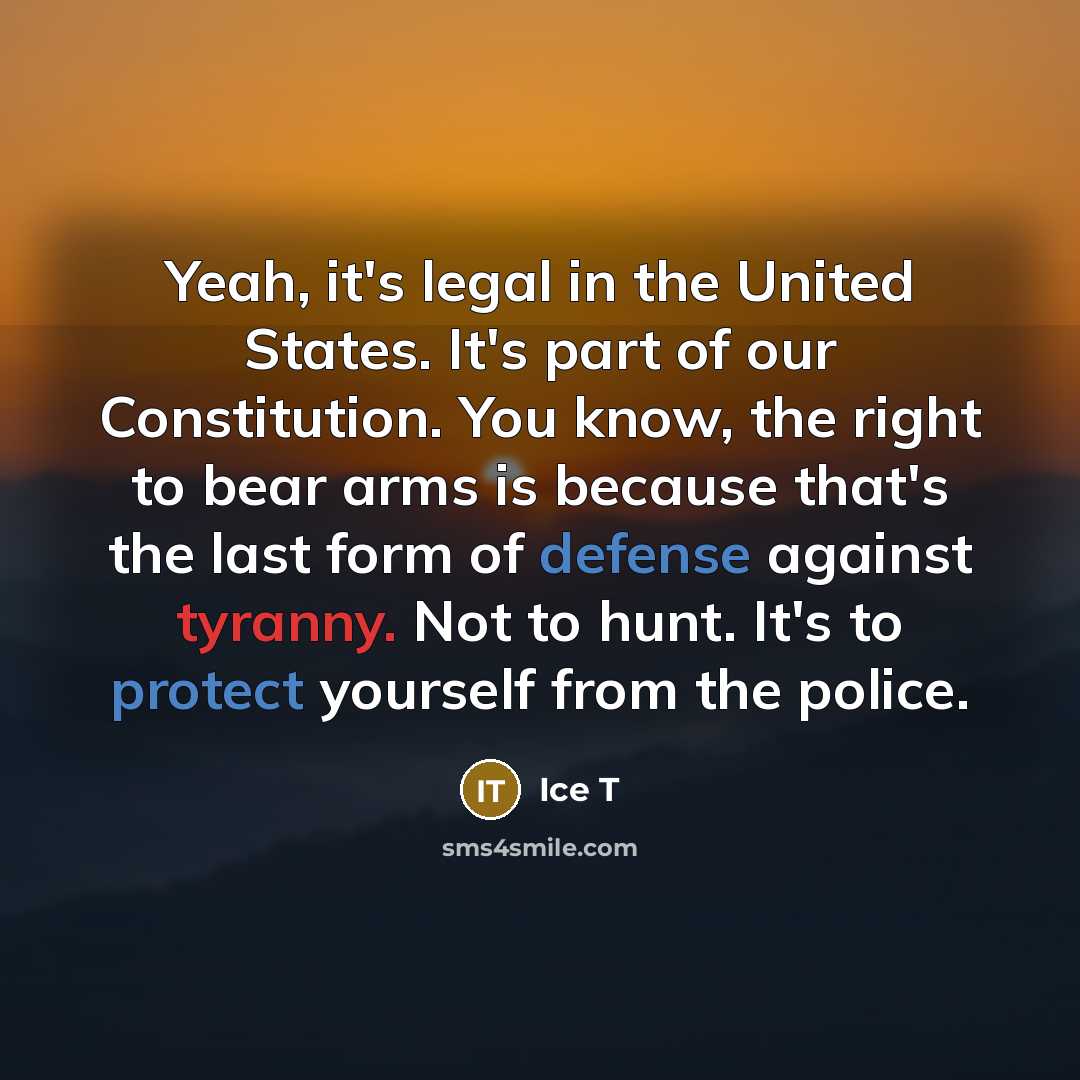 “Yeah, it's legal in the United States. It's part of our Constitution. You know, the right to bear arms is because that's the last form of defense against tyranny. Not to hunt. It's to protect yourself from the police.” quote by Ice T