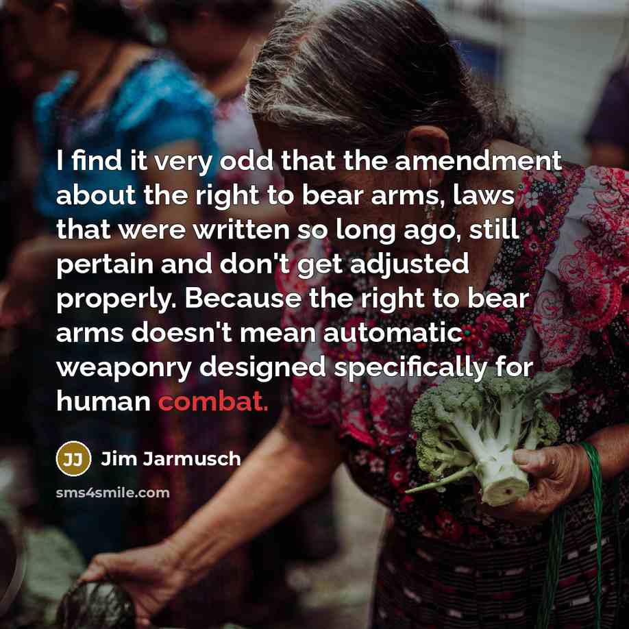“I find it very odd that the amendment about the right to bear arms, laws that were written so long ago, still pertain and don't get adjusted properly. Because the right to bear arms doesn't mean automatic weaponry designed specifically for human combat.” quote by Jim Jarmusch