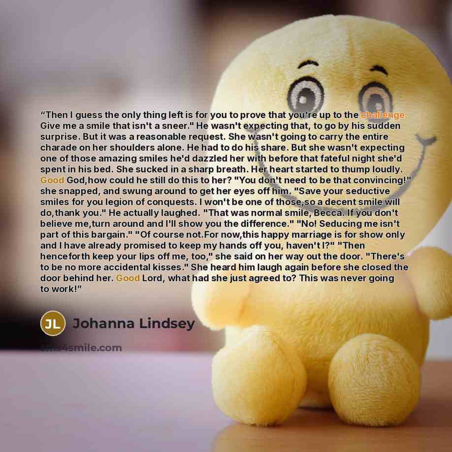 “Then I guess the only thing left is for you to prove that you're up to the challenge. Give me a smile that isn't a sneer." He wasn't expecting that, to go by his sudden surprise. But it was a reasonable request. She wasn't going to carry the entire charade on her shoulders alone. He had to do his…” quote by Johanna Lindsey