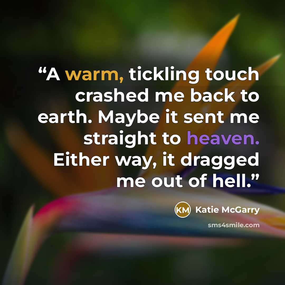 “A warm, tickling touch crashed me back to earth. Maybe it sent me straight to heaven. Either way, it dragged me out of hell.” quote by Katie McGarry