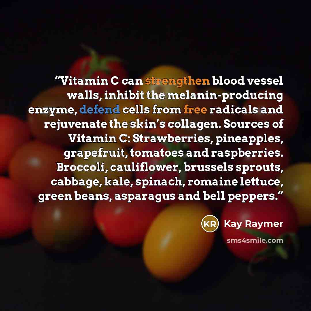 “Vitamin C can strengthen blood vessel walls, inhibit the melanin-producing enzyme, defend cells from free radicals and rejuvenate the skin’s collagen. Sources of Vitamin C: Strawberries, pineapples, grapefruit, tomatoes and raspberries. Broccoli, cauliflower, brussels sprouts, cabbage, kale…” quote by Kay Raymer