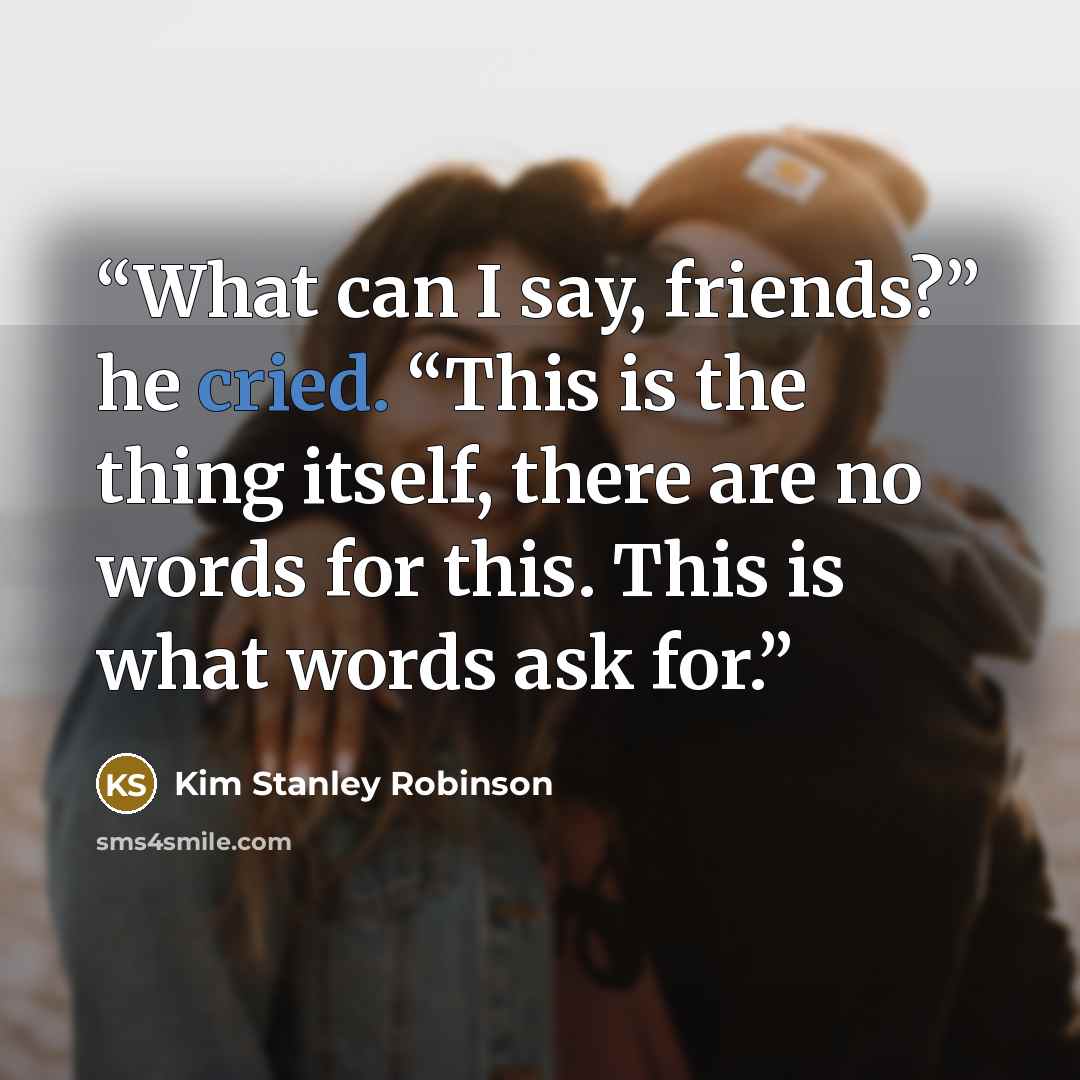 “What can I say, friends?” he cried. “This is the thing itself, there are no words for this. This is what words ask for.” quote by Kim Stanley Robinson